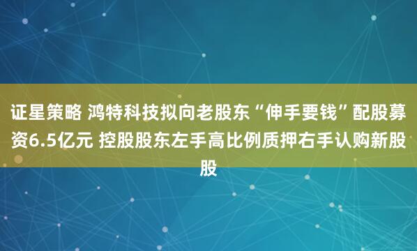 证星策略 鸿特科技拟向老股东“伸手要钱”配股募资6.5亿元 控股股东左手高比例质押右手认购新股