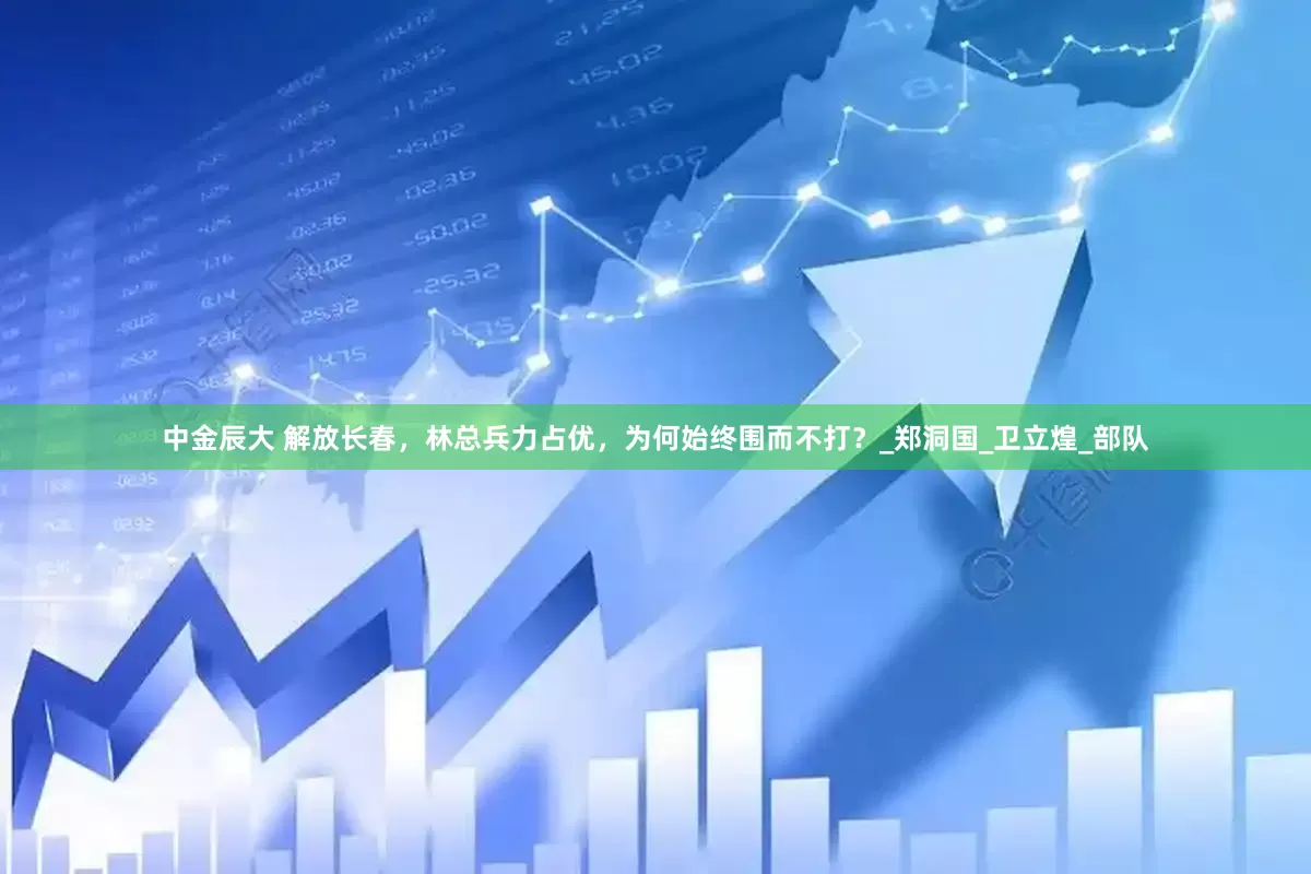 中金辰大 解放长春，林总兵力占优，为何始终围而不打？_郑洞国_卫立煌_部队