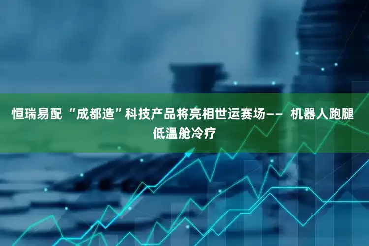 恒瑞易配 “成都造”科技产品将亮相世运赛场——  机器人跑腿 低温舱冷疗