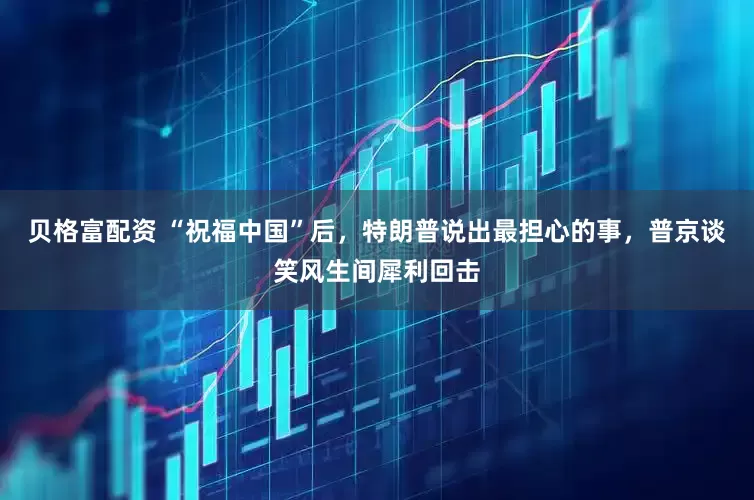 贝格富配资 “祝福中国”后，特朗普说出最担心的事，普京谈笑风生间犀利回击