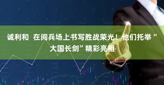 诚利和  在阅兵场上书写胜战荣光！他们托举“大国长剑”精彩亮相