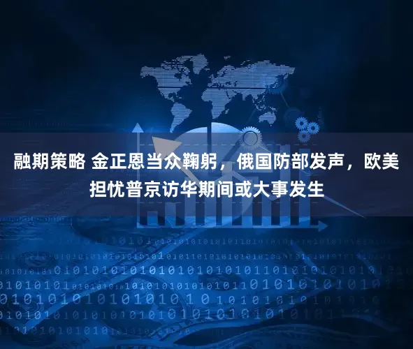 融期策略 金正恩当众鞠躬，俄国防部发声，欧美担忧普京访华期间或大事发生