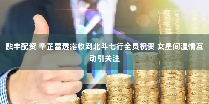 融丰配资 辛芷蕾透露收到北斗七行全员祝贺 女星间温情互动引关注