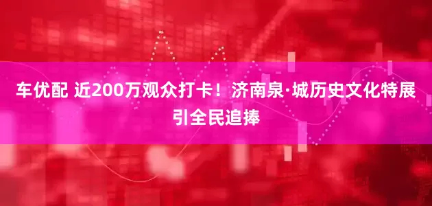 车优配 近200万观众打卡！济南泉·城历史文化特展引全民追捧