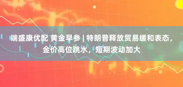 端盛康优配 黄金早参 | 特朗普释放贸易缓和表态，金价高位跳水，短期波动加大