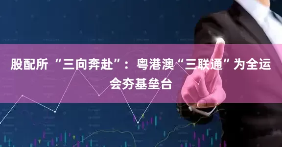 股配所 “三向奔赴”：粤港澳“三联通”为全运会夯基垒台