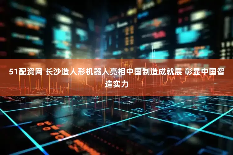51配资网 长沙造人形机器人亮相中国制造成就展 彰显中国智造实力