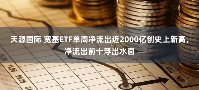 天源国际 宽基ETF单周净流出近2000亿创史上新高，净流出前十浮出水面