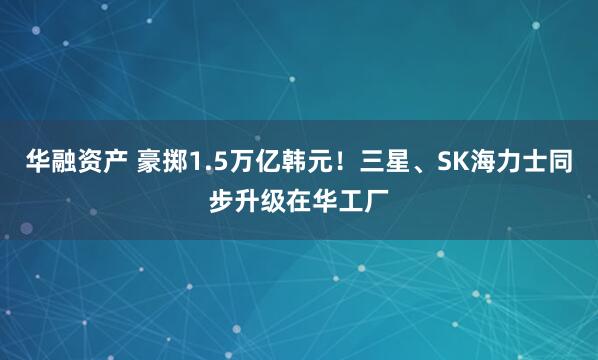 华融资产 豪掷1.5万亿韩元！三星、SK海力士同步升级在华工厂