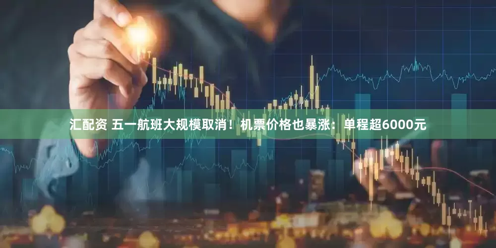 汇配资 五一航班大规模取消！机票价格也暴涨：单程超6000元